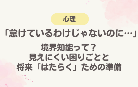 「怠けているわけじゃないのに…」〜境界知能って？見えにくい困りごとと将来「はたらく」ための準備～